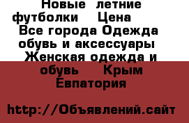 Новые, летние футболки  › Цена ­ 500 - Все города Одежда, обувь и аксессуары » Женская одежда и обувь   . Крым,Евпатория